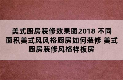 美式厨房装修效果图2018 不同面积美式风风格厨房如何装修 美式厨房装修风格样板房